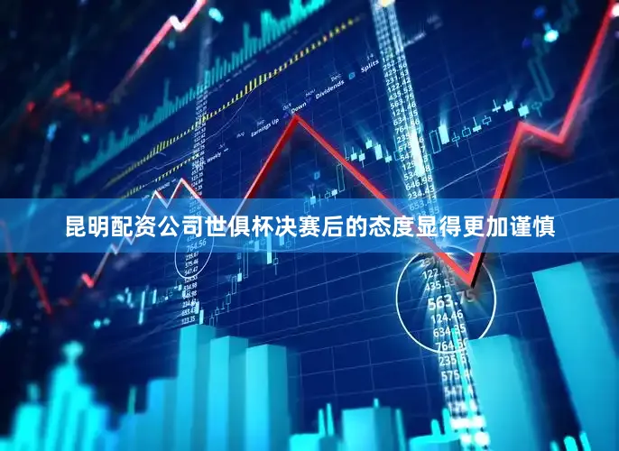 昆明配资公司世俱杯决赛后的态度显得更加谨慎