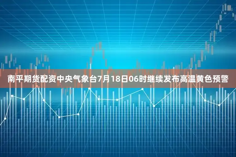 南平期货配资中央气象台7月18日06时继续发布高温黄色预警
